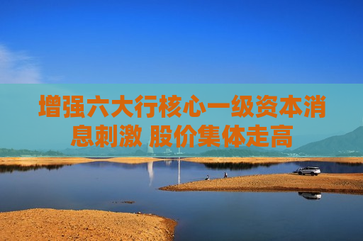 增强六大行核心一级资本消息 ***  股价集体走高