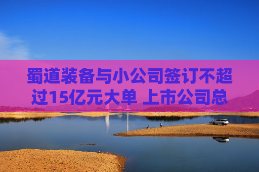 蜀道装备与小公司签订不超过15亿元大单 上市公司总经理：去项目地做过详细尽调，对方团队有行业经验  第1张