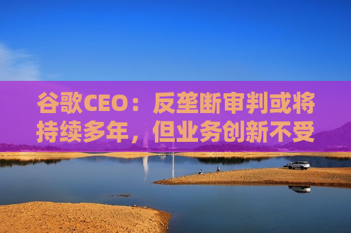 谷歌CEO：反垄断审判或将持续多年，但业务创新不受影响