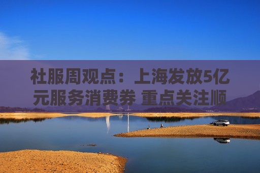 社服周观点：上海发放5亿元服务消费券 重点关注顺周期消费估值弹性