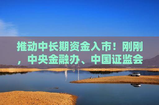 推动中长期资金入市！刚刚，中央金融办、中国 *** 重磅发布