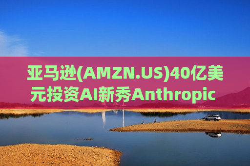 亚马逊(AMZN.US)40亿美元投资AI新秀Anthropic 英国监管绿灯放行