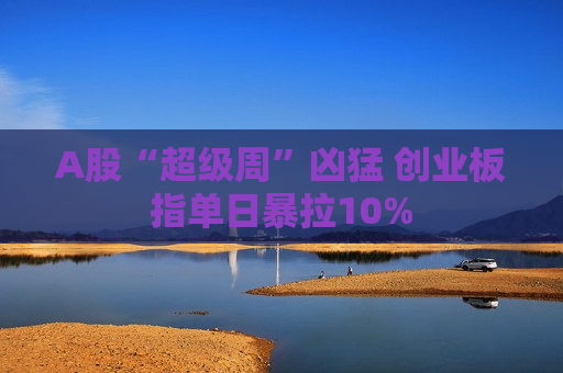 A股“超级周”凶猛 创业板指单日暴拉10%