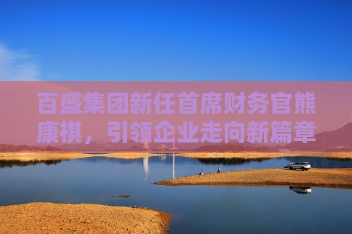 百盛集团新任首席财务官熊康祺，引领企业走向新篇章，百盛集团新任首席财务官熊康祺引领企业新篇章，百盛集团新任首席财务官熊康祺引领企业新篇章  第1张