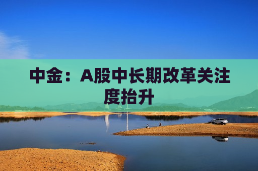 中金：A股中长期改革关注度抬升