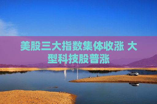 美股三大指数集体收涨 大型科技股普涨