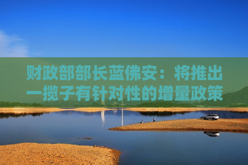财政部部长蓝佛安：将推出一揽子有针对性的增量政策举措 中央财政还有较大的举债空间和赤字提升空间