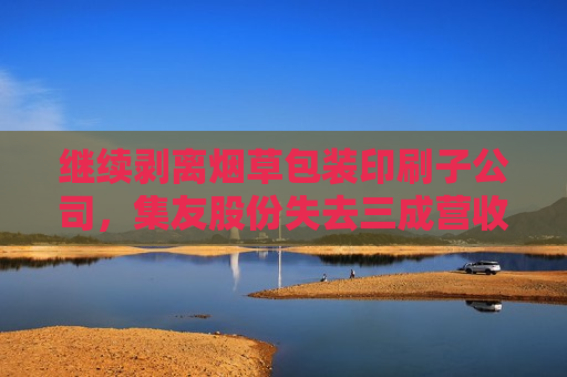 继续剥离烟草包装印刷子公司，集友股份失去三成营收，业绩亏损将加剧？