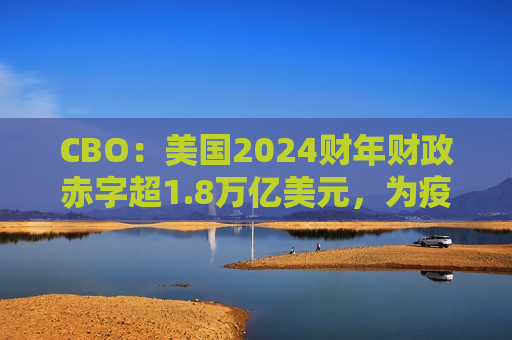 CBO：美国2024财年财政赤字超1.8万亿美元，为疫情后更高