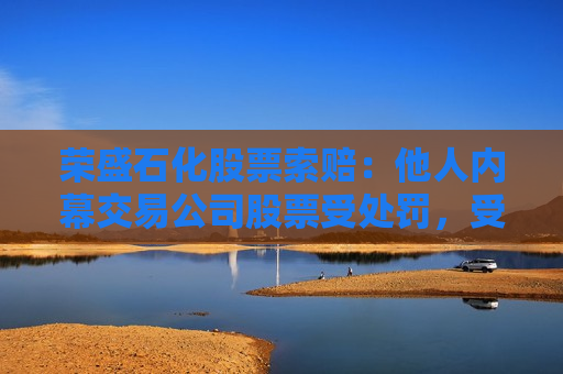 荣盛石化股票索赔：他人内幕交易公司股票受处罚，受损股民可索赔