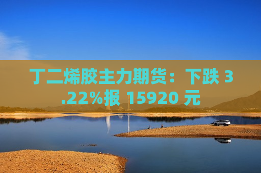 丁二烯胶主力期货：下跌 3.22%报 15920 元