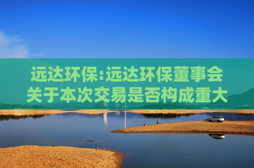 远达环保:远达环保董事会关于本次交易是否构成重大资产重组、关联交易及重组上市的说明