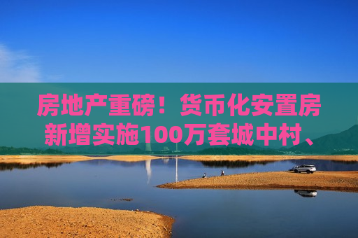 房地产重磅！货币化安置房新增实施100万套城中村、危旧房改造