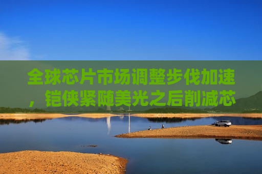 全球芯片市场调整步伐加速，铠侠紧随美光之后削减芯片投资，全球芯片市场调整加速，铠侠紧随美光后削减投资，全球芯片市场调整步伐加速，铠侠紧随美光削减投资  第1张