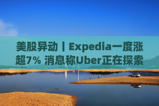 美股异动丨Expedia一度涨超7% 消息称Uber正在探索收购该公司的可能性  第1张