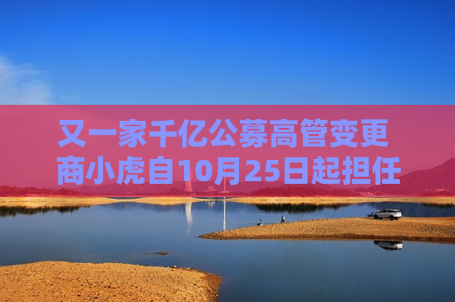 又一家千亿公募高管变更 商小虎自10月25日起担任融通基金总经理