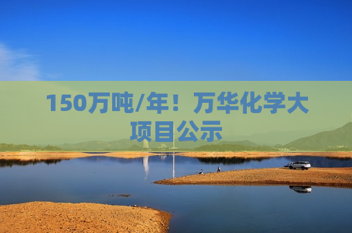 150万吨/年！万华化学大项目公示