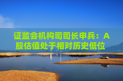  *** 机构司司长申兵：A股估值处于相对历史低位 为外资长期配置提供了更优选择