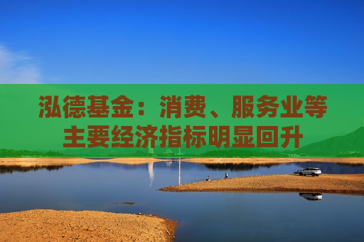 泓德基金：消费、服务业等主要经济指标明显回升