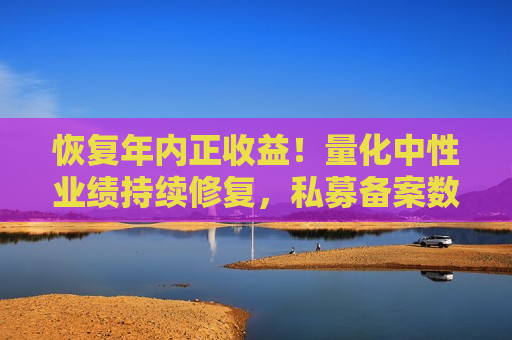 恢复年内正收益！量化中性业绩持续修复，私募备案数量回暖  第1张