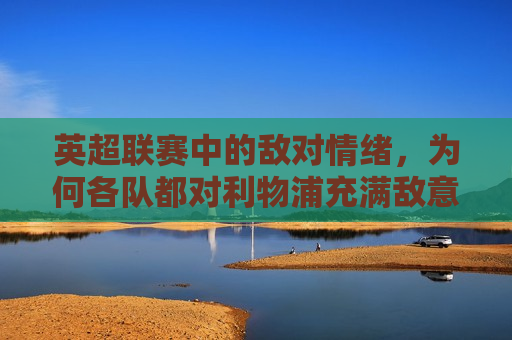 英超联赛中的敌对情绪，为何各队都对利物浦充满敌意？，英超联赛敌对情绪升温，为何利物浦成为众矢之的？，英超联赛敌对情绪升温，为何利物浦成为众矢之的？  第1张