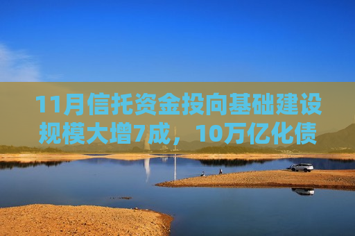 11月信托资金投向基础建设规模大增7成，10万亿化债方案显效了？业内：也有一定季节因素