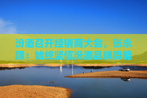 汾酒召开经销商大会，张永踊：始终坚信汾酒品牌势能优势，牢牢把握市场竞争的话语权