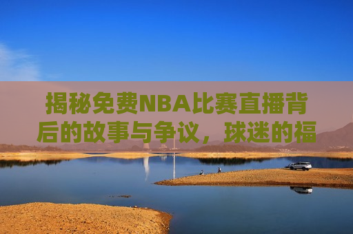 揭秘免费NBA比赛直播背后的故事与争议，球迷的福音还是体育产业的挑战？，免费NBA比赛直播背后的故事，球迷福音还是体育产业新挑战？，免费NBA比赛直播，球迷的福音还是体育产业的挑战？