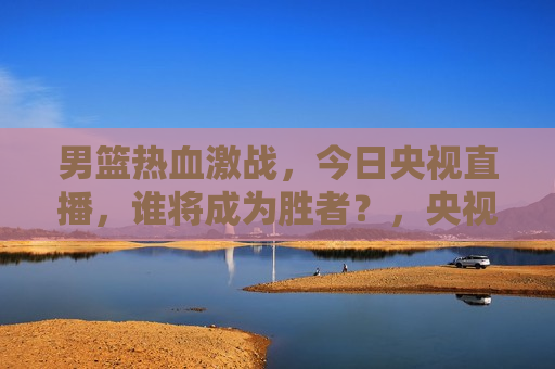 男篮热血激战，今日央视直播，谁将成为胜者？，央视直播男篮激战，胜者将揭晓，央视直播男篮激战，谁将成为胜者揭晓之日