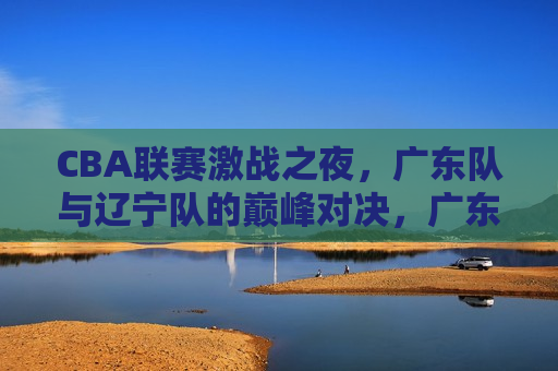 CBA联赛激战之夜，广东队与辽宁队的巅峰对决，广东队与辽宁队巅峰对决，CBA联赛激战之夜，CBA联赛激战之夜，广东队与辽宁队的巅峰对决