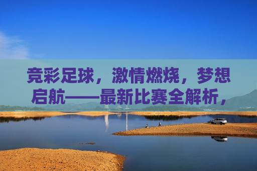 竞彩足球， *** 燃烧，梦想启航——最新比赛全解析，竞彩足球， *** 启航，梦想成真的比赛全解析，竞彩足球， *** 启航，梦想成真——最新比赛全解析
