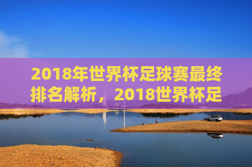 2018年世界杯足球赛最终排名解析，2018世界杯足球赛最终排名揭晓，解析与回顾，2018世界杯足球赛最终排名揭晓，解析与回顾  第1张