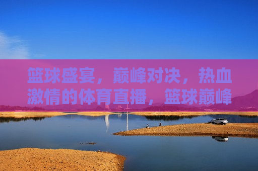 篮球盛宴，巅峰对决，热血 *** 的体育直播，篮球巅峰对决，热血 *** 之夜，篮球巅峰盛宴，热血 *** 之夜  第1张