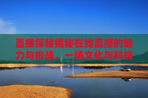 直播探秘揭秘在线直播的魅力与挑战，一场文化与科技的盛宴，直播探秘，在线直播的魅力与挑战，文化科技盛宴开启，直播探秘，在线直播的魅力与挑战——文化与科技盛宴开启