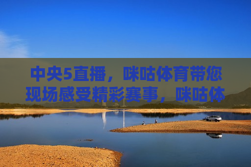 中央5直播，咪咕体育带您现场感受精彩赛事，咪咕体育带您现场感受中央5直播精彩赛事，咪咕体育带您现场感受中央5直播精彩赛事