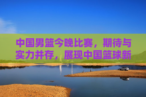 中国男篮今晚比赛，期待与实力并存，展现中国篮球新风采  第1张