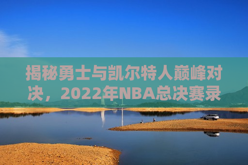 揭秘勇士与凯尔特人巅峰对决，2022年NBA总决赛录像回放全解析，揭秘勇士与凯尔特人总决赛对决，巅峰对决录像全解析，勇士与凯尔特人巅峰对决录像全解析，勇士夺冠之路揭秘