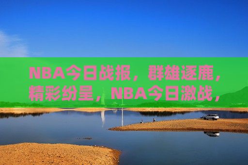 NBA今日战报，群雄逐鹿，精彩纷呈，NBA今日激战，群雄争霸盛宴，NBA群雄争霸盛宴，今日激战精彩纷呈  第1张