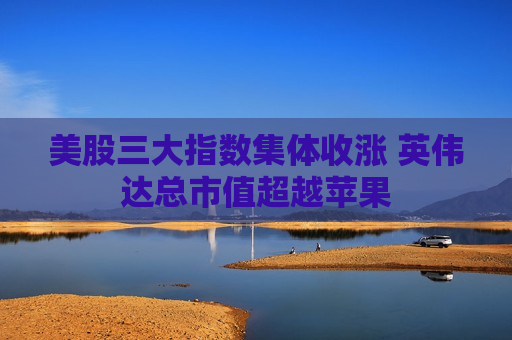 美股三大指数集体收涨 英伟达总市值超越苹果  第1张