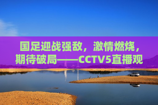 国足迎战强敌， *** 燃烧，期待破局——CCTV5直播观赛指南，CCTV5直播，国足迎战强敌， *** 燃烧，期待破局，CCTV5直播，国足迎战强敌， *** 燃烧破局时刻  第1张