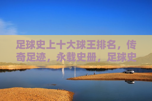 足球史上十大球王排名，传奇足迹，永载史册，足球史上十大传奇球王排名，辉煌足迹载史册，足球传奇，十大球王足迹载史册