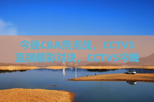 今晚CBA焦点战，CCTV5直播精彩对决，CCTV5今晚直播CBA焦点战，精彩对决不容错过，CCTV5今晚直播CBA焦点战，精彩对决不容错过  第1张