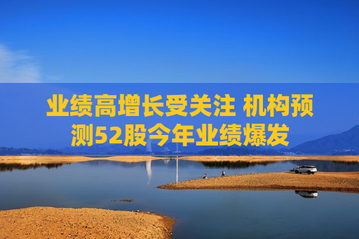 业绩高增长受关注 机构预测52股今年业绩爆发