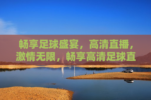 畅享足球盛宴，高清直播， *** 无限，畅享高清足球直播， *** 足球盛宴，畅享 *** 足球盛宴，高清直播为你呈现