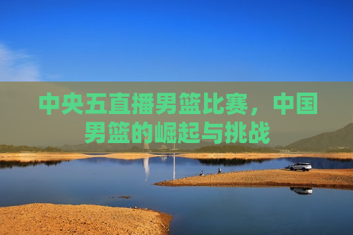 中央五直播男篮比赛，中国男篮的崛起与挑战