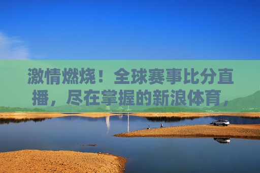  *** 燃烧！全球赛事比分直播，尽在掌握的新浪体育，新浪体育，全球赛事比分直播， *** 尽在掌握，新浪体育，全球赛事比分直播， *** 燃烧尽在掌握