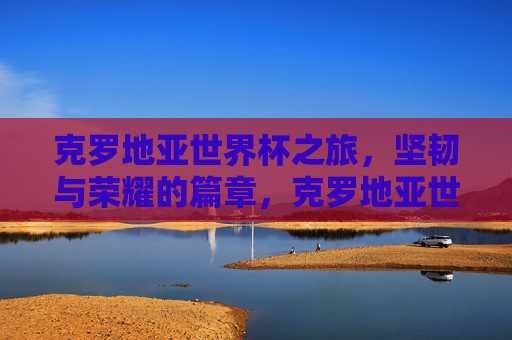 克罗地亚世界杯之旅，坚韧与荣耀的篇章，克罗地亚世界杯之旅，坚韧铸就荣耀，克罗地亚世界杯之旅，坚韧铸就荣耀