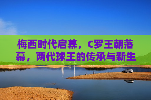 梅西时代启幕，C罗王朝落幕，两代球王的传承与新生，梅西时代来临，C罗王朝谢幕，两代球王传承与新生，梅西时代来临，C罗王朝谢幕，两代球王传承交棒的时刻  第1张