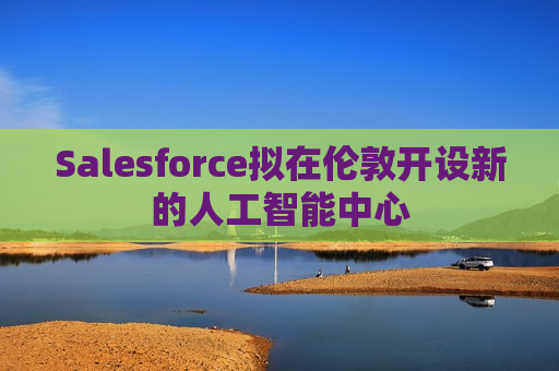 Salesforce拟在伦敦开设新的人工智能中心
