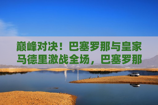 巅峰对决！巴塞罗那与皇家马德里激战全场，巴塞罗那与皇家马德里巅峰之战，巴塞罗那与皇家马德里，巅峰之战硝烟再起  第1张